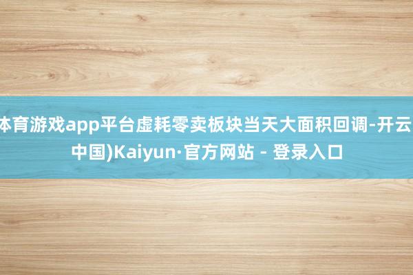 体育游戏app平台虚耗零卖板块当天大面积回调-开云(中国)Kaiyun·官方网站 - 登录入口