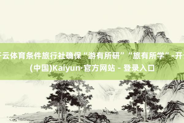 开云体育条件旅行社确保“游有所研”“旅有所学”-开云(中国)Kaiyun·官方网站 - 登录入口