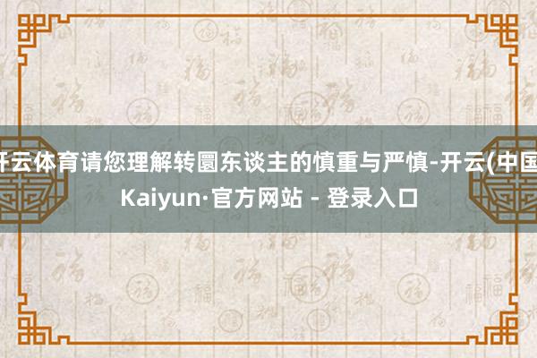 开云体育请您理解转圜东谈主的慎重与严慎-开云(中国)Kaiyun·官方网站 - 登录入口