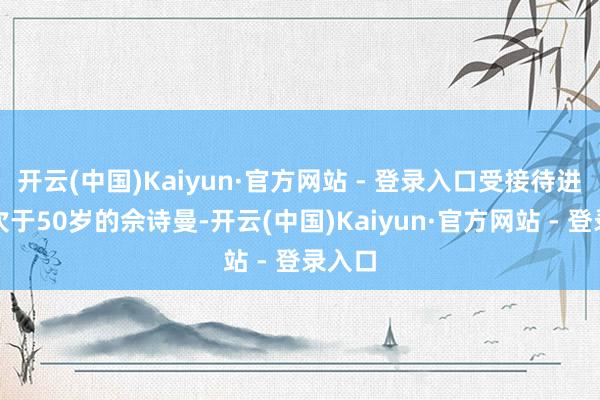 开云(中国)Kaiyun·官方网站 - 登录入口受接待进度仅次于50岁的佘诗曼-开云(中国)Kaiyun·官方网站 - 登录入口
