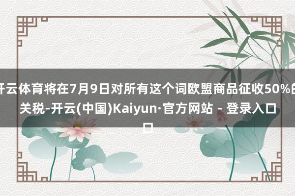 开云体育将在7月9日对所有这个词欧盟商品征收50%的关税-开云(中国)Kaiyun·官方网站 - 登录入口