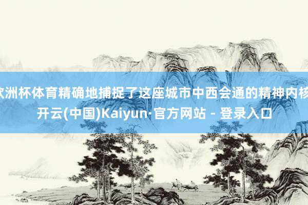 欧洲杯体育精确地捕捉了这座城市中西会通的精神内核-开云(中国)Kaiyun·官方网站 - 登录入口