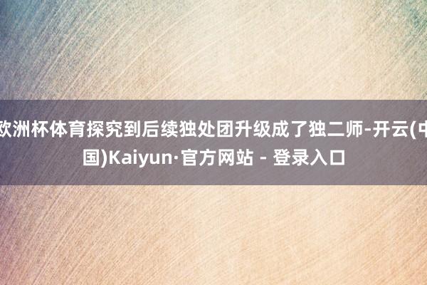 欧洲杯体育探究到后续独处团升级成了独二师-开云(中国)Kaiyun·官方网站 - 登录入口