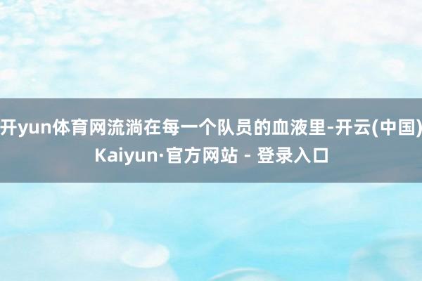 开yun体育网流淌在每一个队员的血液里-开云(中国)Kaiyun·官方网站 - 登录入口