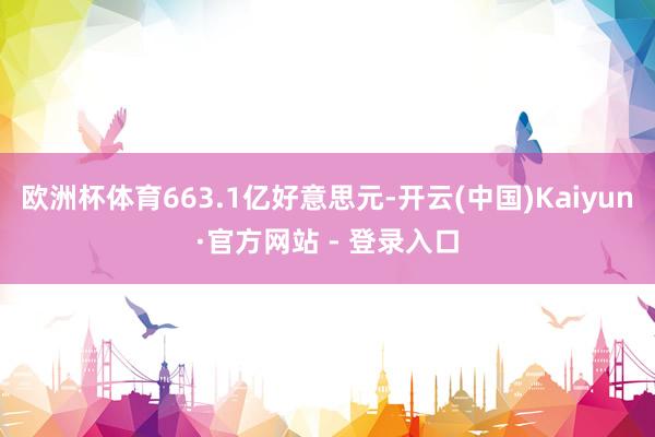 欧洲杯体育663.1亿好意思元-开云(中国)Kaiyun·官方网站 - 登录入口