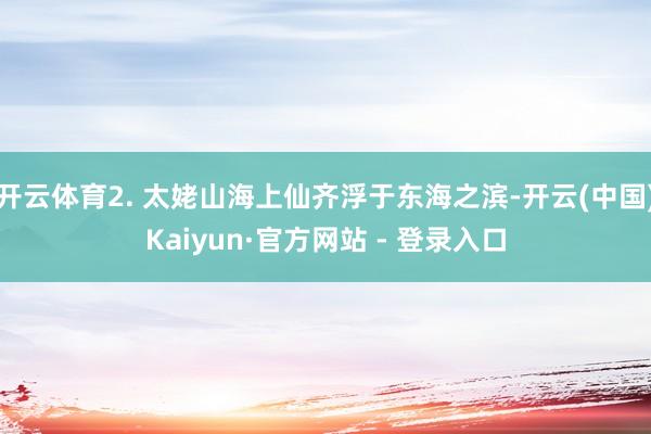 开云体育2. 太姥山海上仙齐浮于东海之滨-开云(中国)Kaiyun·官方网站 - 登录入口