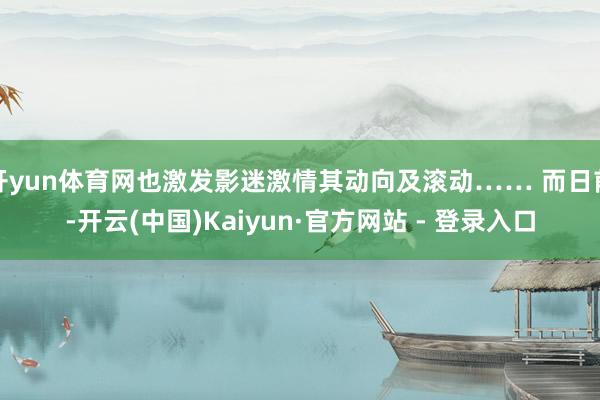 开yun体育网也激发影迷激情其动向及滚动…… 而日前-开云(中国)Kaiyun·官方网站 - 登录入口