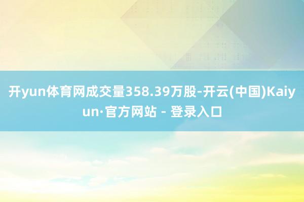 开yun体育网成交量358.39万股-开云(中国)Kaiyun·官方网站 - 登录入口