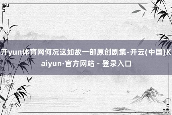 开yun体育网何况这如故一部原创剧集-开云(中国)Kaiyun·官方网站 - 登录入口