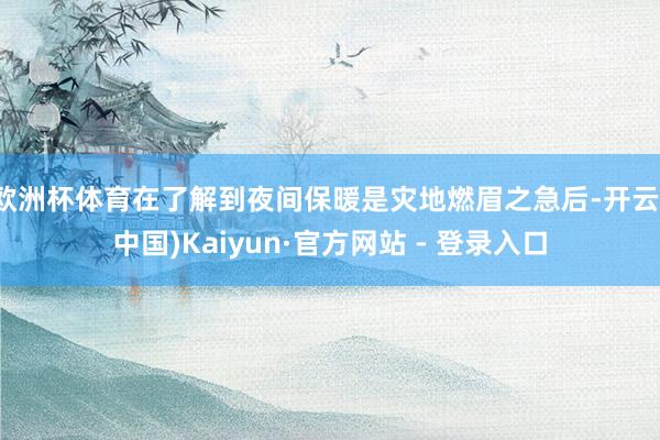 欧洲杯体育在了解到夜间保暖是灾地燃眉之急后-开云(中国)Kaiyun·官方网站 - 登录入口