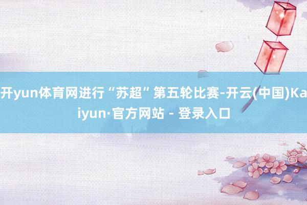 开yun体育网进行“苏超”第五轮比赛-开云(中国)Kaiyun·官方网站 - 登录入口