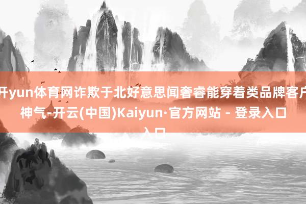 开yun体育网诈欺于北好意思闻奢睿能穿着类品牌客户神气-开云(中国)Kaiyun·官方网站 - 登录入口