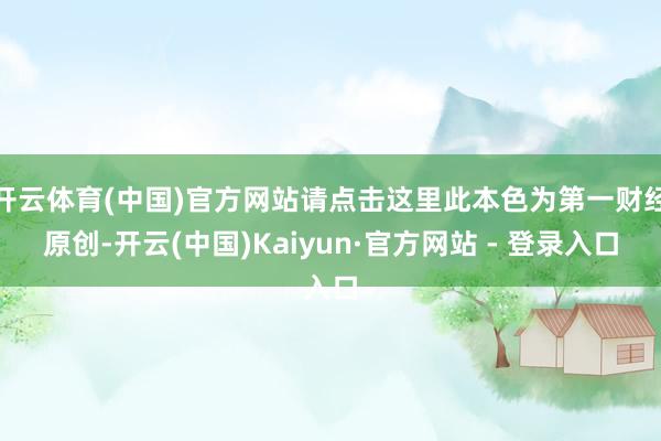 开云体育(中国)官方网站请点击这里此本色为第一财经原创-开云(中国)Kaiyun·官方网站 - 登录入口
