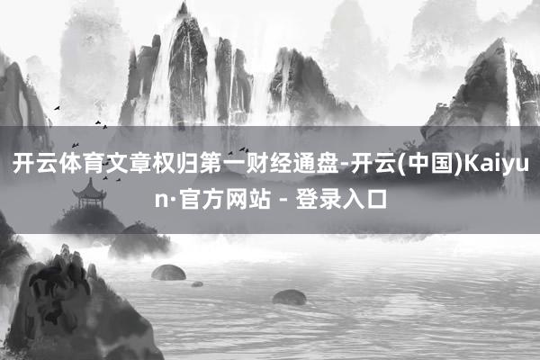 开云体育文章权归第一财经通盘-开云(中国)Kaiyun·官方网站 - 登录入口