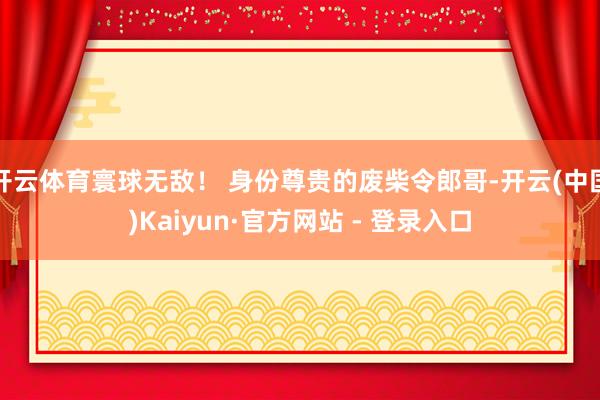 开云体育寰球无敌！ 身份尊贵的废柴令郎哥-开云(中国)Kaiyun·官方网站 - 登录入口
