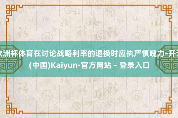 欧洲杯体育在讨论战略利率的退换时应执严慎魄力-开云(中国)Kaiyun·官方网站 - 登录入口