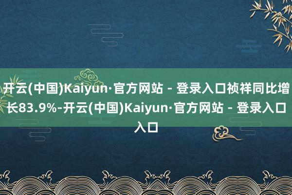 开云(中国)Kaiyun·官方网站 - 登录入口祯祥同比增长83.9%-开云(中国)Kaiyun·官方网站 - 登录入口
