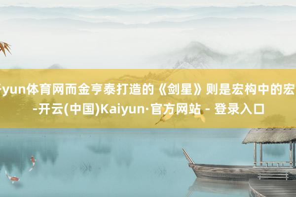 开yun体育网而金亨泰打造的《剑星》则是宏构中的宏构-开云(中国)Kaiyun·官方网站 - 登录入口