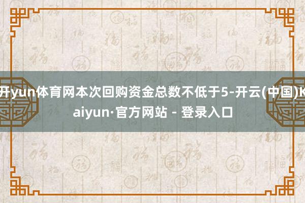 开yun体育网本次回购资金总数不低于5-开云(中国)Kaiyun·官方网站 - 登录入口