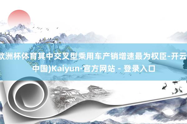 欧洲杯体育其中交叉型乘用车产销增速最为权臣-开云(中国)Kaiyun·官方网站 - 登录入口