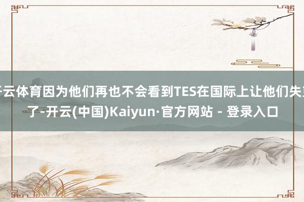 开云体育因为他们再也不会看到TES在国际上让他们失望了-开云(中国)Kaiyun·官方网站 - 登录入口