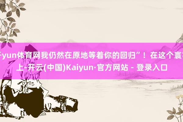 开yun体育网我仍然在原地等着你的回归”！在这个寰宇上-开云(中国)Kaiyun·官方网站 - 登录入口