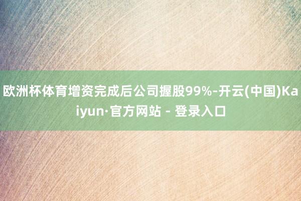 欧洲杯体育增资完成后公司握股99%-开云(中国)Kaiyun·官方网站 - 登录入口