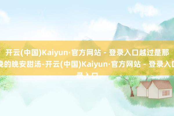 开云(中国)Kaiyun·官方网站 - 登录入口越过是那晚的晚安甜汤-开云(中国)Kaiyun·官方网站 - 登录入口