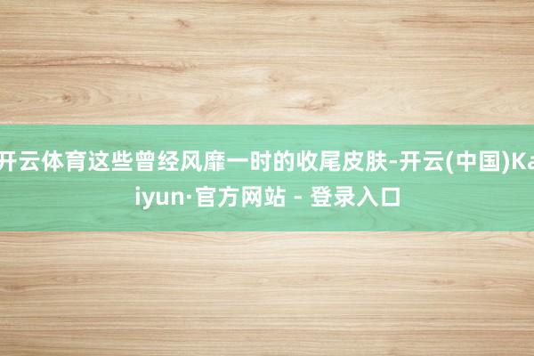 开云体育这些曾经风靡一时的收尾皮肤-开云(中国)Kaiyun·官方网站 - 登录入口