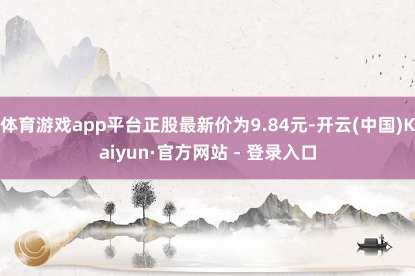 体育游戏app平台正股最新价为9.84元-开云(中国)Kaiyun·官方网站 - 登录入口