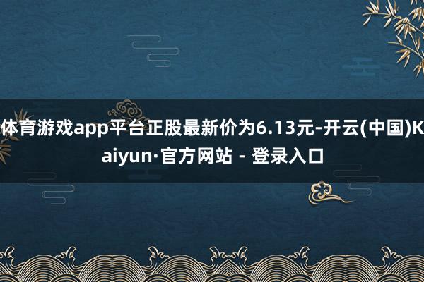 体育游戏app平台正股最新价为6.13元-开云(中国)Kaiyun·官方网站 - 登录入口