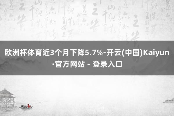 欧洲杯体育近3个月下降5.7%-开云(中国)Kaiyun·官方网站 - 登录入口