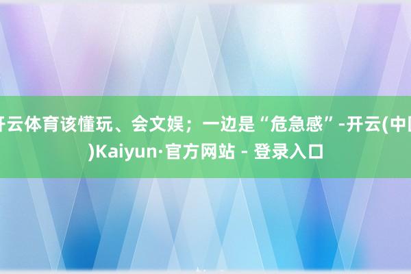 开云体育该懂玩、会文娱；一边是“危急感”-开云(中国)Kaiyun·官方网站 - 登录入口
