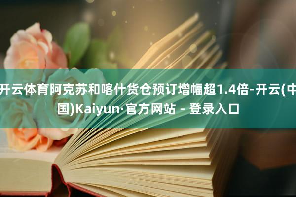 开云体育阿克苏和喀什货仓预订增幅超1.4倍-开云(中国)Kaiyun·官方网站 - 登录入口