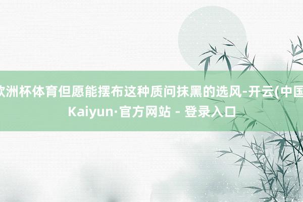 欧洲杯体育但愿能摆布这种质问抹黑的选风-开云(中国)Kaiyun·官方网站 - 登录入口