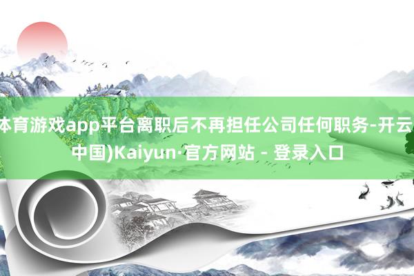 体育游戏app平台离职后不再担任公司任何职务-开云(中国)Kaiyun·官方网站 - 登录入口
