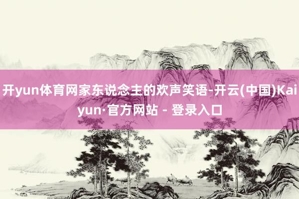 开yun体育网家东说念主的欢声笑语-开云(中国)Kaiyun·官方网站 - 登录入口