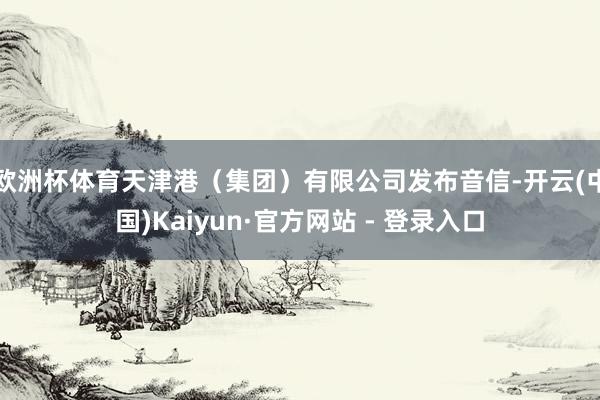 欧洲杯体育天津港（集团）有限公司发布音信-开云(中国)Kaiyun·官方网站 - 登录入口