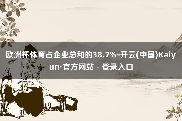 欧洲杯体育占企业总和的38.7%-开云(中国)Kaiyun·官方网站 - 登录入口