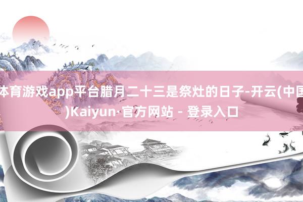 体育游戏app平台腊月二十三是祭灶的日子-开云(中国)Kaiyun·官方网站 - 登录入口