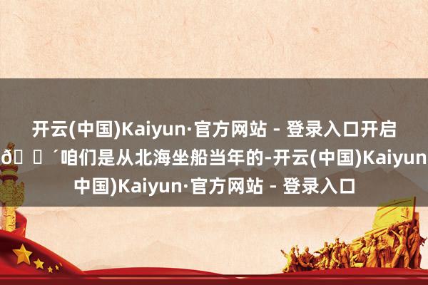 开云(中国)Kaiyun·官方网站 - 登录入口开启广西旅游攻略第一步 🌴咱们是从北海坐船当年的-开云(中国)Kaiyun·官方网站 - 登录入口