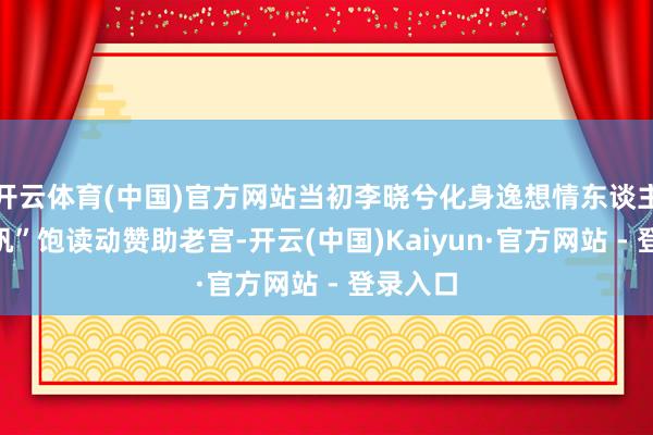 开云体育(中国)官方网站当初李晓兮化身逸想情东谈主“江一帆”饱读动赞助老宫-开云(中国)Kaiyun·官方网站 - 登录入口