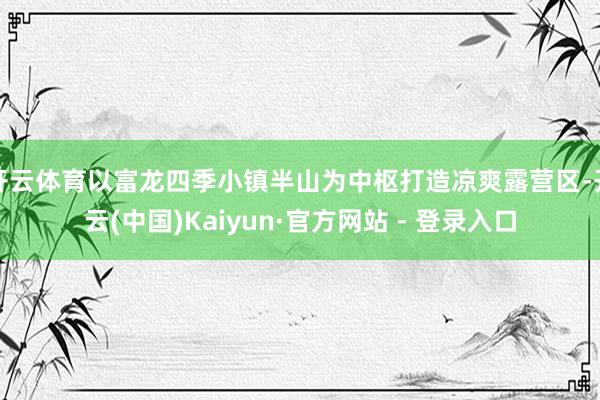 开云体育以富龙四季小镇半山为中枢打造凉爽露营区-开云(中国)Kaiyun·官方网站 - 登录入口