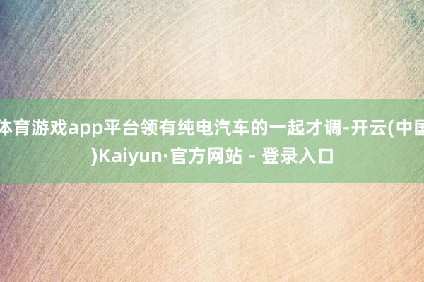 体育游戏app平台领有纯电汽车的一起才调-开云(中国)Kaiyun·官方网站 - 登录入口