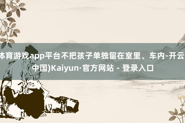 体育游戏app平台不把孩子单独留在室里、车内-开云(中国)Kaiyun·官方网站 - 登录入口