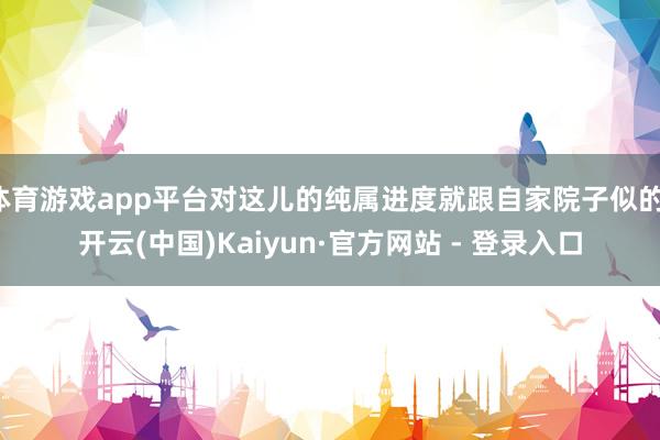 体育游戏app平台对这儿的纯属进度就跟自家院子似的-开云(中国)Kaiyun·官方网站 - 登录入口