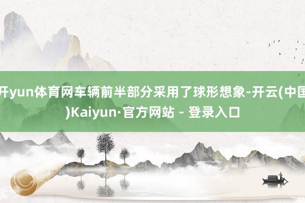开yun体育网车辆前半部分采用了球形想象-开云(中国)Kaiyun·官方网站 - 登录入口