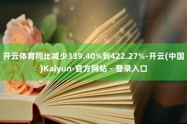 开云体育同比减少339.40%到422.27%-开云(中国)Kaiyun·官方网站 - 登录入口