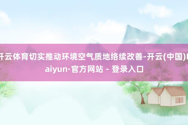 开云体育切实推动环境空气质地络续改善-开云(中国)Kaiyun·官方网站 - 登录入口