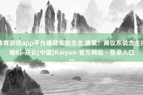 体育游戏app平台嫌疑东说念主 唐某：商议东说念主问咱们-开云(中国)Kaiyun·官方网站 - 登录入口